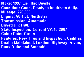 Text Box: Make: 1997 Cadillac DevilleCondition: Good, Ready to be driven daily.Mileage: 220,000Engine: V8 4.6L NorthstarTransmission: AutomaticDrivetrain: FWDState Inspection: Current VA 10-2007Color: Puter GreenFeatures: New Tires and Inspection, Cadillac Dealer Maintained, Leather, Highway Driven, Runs Quite and Smooth! 