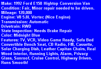 Text Box: Make: 1992 Ford E150 Hightop Conversion VanCondition: Fair, Minor repair needed to be driven.Mileage: 120,000Engine: V8 5.8L Vortec (Nice Engine)Transmission: AutomaticDrivetrain: RWDState Inspection: Needs Brake RepairColor: Midnight BlueFeatures: TV, VCR, Video Game Ready, Sofa Bed Convertible Bench Seat, CB Radio, FM, Cassette, Solar Charging Dish, Leather Capitan Chairs, Real Wood Interior, Running Lights, Alarm, Privacy Glass, Sunroof, Cruise Control, Highway Driven, Runs Smooth! 